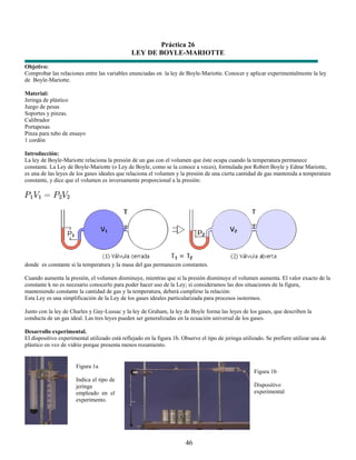 Práctica 26
                                               LEY DE BOYLE-MARIOTTE
Objetivo:
Comprobar las relaciones entre las variables enunciadas en la ley de Boyle-Mariotte. Conocer y aplicar experimentalmente la ley
de Boyle-Mariotte.

Material:
Jeringa de plástico
Juego de pesas
Soportes y pinzas.
Calibrador
Portapesas
Pinza para tubo de ensayo
1 cordón

Introducción:
La ley de Boyle-Mariotte relaciona la presión de un gas con el volumen que éste ocupa cuando la temperatura permanece
constante. La Ley de Boyle-Mariotte (o Ley de Boyle, como se la conoce a veces), formulada por Robert Boyle y Edme Mariotte,
es una de las leyes de los gases ideales que relaciona el volumen y la presión de una cierta cantidad de gas mantenida a temperatura
constante, y dice que el volumen es inversamente proporcional a la presión:




donde es constante si la temperatura y la masa del gas permanecen constantes.

Cuando aumenta la presión, el volumen disminuye, mientras que si la presión disminuye el volumen aumenta. El valor exacto de la
constante k no es necesario conocerlo para poder hacer uso de la Ley; si consideramos las dos situaciones de la figura,
manteniendo constante la cantidad de gas y la temperatura, deberá cumplirse la relación:
Esta Ley es una simplificación de la Ley de los gases ideales particularizada para procesos isotermos.

Junto con la ley de Charles y Gay-Lussac y la ley de Graham, la ley de Boyle forma las leyes de los gases, que describen la
conducta de un gas ideal. Las tres leyes pueden ser generalizadas en la ecuación universal de los gases.

Desarrollo experimental.
El dispositivo experimental utilizado está reflejado en la figura 1b. Observe el tipo de jeringa utilizado. Se prefiere utilizar una de
plástico en vez de vidrio porque presenta menos rozamiento.


                      Figura 1a
                                                                                                      Figura 1b
                      Indica el tipo de
                      jeringa                                                                         Dispositivo
                      empleado en el                                                                  experimental
                      experimento.




                                                                        46
 