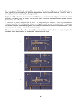 Las cuerdas que tiran del émbolo de la jeringa deben ser resistentes. Observe cómo se disponen las cuerdas. La polea debe ser
fuerte para que no ceda ante los pesos que se colocan en los portapesas. Antes de realizar el montaje de la figura 1 se lubrica el
émbolo y la parte interior de la jeringa. No utilizar grasa sólida.

La primera medida se hace con un volumen de aire inicial (en nuestro experimento de 10 ml) que se encuentra a la presión
atmosférica. Esta medida se hace sin apretar la pinza de tubo de ensayo. Observe que para mantener tensa la cuerda se coloca un
portapesas cuya masa es 20 gramos.

A continuación se aprieta la pinza para tubo de ensayo y se cuelgan pesas en el portapesas y se leen los correspondientes
volúmenes. Para evitar, en lo posible, medidas erróneas, una vez que ha colocado las pesas comprima el émbolo y lo suelta para
que vaya a su posición de forma espontánea, también puede estirarlo y dejar que vuelva a su posición. Conviene hacer tres o cuatro
operaciones como las señaladas y tomar el valor medio del volumen.

Observe la secuencia de fotos (fig 3 a, 3b, 3c, 3d, 3e y 3f ) y anote los resultados en la tabla 1. Observe que en cada fotografía se ha
ampliado la imagen de la jeringa para que pueda leerse el volumen ocupado por el gas.




                                                                       47
 
