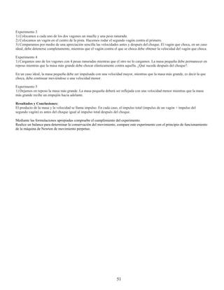 Experimento 3
1) Colocamos a cada uno de los dos vagones un muelle y una pesa ranurada.
2) Colocamos un vagón en el centro de la pista. Hacemos rodar el segundo vagón contra el primero.
3) Comparamos por medio de una apreciación sencilla las velocidades antes y después del choque. El vagón que choca, en un caso
ideal, debe detenerse completamente, mientras que el vagón contra el que se choca debe obtener la velocidad del vagón que choca.

Experimento 4
1) Cargamos uno de los vagones con 4 pesas ranuradas mientras que el otro no lo cargamos. La masa pequeña debe permanecer en
reposo mientras que la masa más grande debe chocar elásticamente contra aquella. ¿Qué sucede después del choque?.

En un caso ideal, la masa pequeña debe ser impulsada con una velocidad mayor, mientras que la masa más grande, es decir la que
choca, debe continuar moviéndose a una velocidad menor.

Experimento 5
1) Dejamos en reposo la masa más grande. La masa pequeña deberá ser reflejada con una velocidad menor mientras que la masa
más grande recibe un empujón hacia adelante.

Resultados y Conclusiones:
El producto de la masa y la velocidad se llama impulso. En cada caso, el impulso total (impulso de un vagón + impulso del
segundo vagón) es antes del choque igual al impulso total después del choque.

Mediante las formulaciones apropiadas compruebe el cumplimiento del experimento.
Realice un balance para determinar la conservación del movimiento, compare este experimento con el principio de funcionamiento
de la máquina de Newton de movimiento perpetuo.




                                                                   51
 