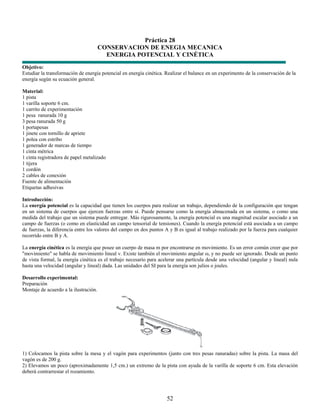 Práctica 28
                                       CONSERVACION DE ENEGIA MECANICA
                                         ENERGIA POTENCIAL Y CINÉTICA
Objetivo:
Estudiar la transformación de energía potencial en energía cinética. Realizar el balance en un experimento de la conservación de la
energía según su ecuación general.

Material:
1 pista
1 varilla soporte 6 cm.
1 carrito de experimentación
1 pesa ranurada 10 g
3 pesa ranurada 50 g
1 portapesas
1 jinete con tornillo de apriete
1 polea con estribo
1 generador de marcas de tiempo
1 cinta métrica
1 cinta registradora de papel metalizado
1 tijera
1 cordón
2 cables de conexión
Fuente de alimentación
Etiquetas adhesivas

Introducción:
La energía potencial es la capacidad que tienen los cuerpos para realizar un trabajo, dependiendo de la configuración que tengan
en un sistema de cuerpos que ejercen fuerzas entre sí. Puede pensarse como la energía almacenada en un sistema, o como una
medida del trabajo que un sistema puede entregar. Más rigurosamente, la energía potencial es una magnitud escalar asociado a un
campo de fuerzas (o como en elasticidad un campo tensorial de tensiones). Cuando la energía potencial está asociada a un campo
de fuerzas, la diferencia entre los valores del campo en dos puntos A y B es igual al trabajo realizado por la fuerza para cualquier
recorrido entre B y A.

La energía cinética es la energía que posee un cuerpo de masa m por encontrarse en movimiento. Es un error común creer que por
"movimiento" se habla de movimiento lineal v. Existe también el movimiento angular ω, y no puede ser ignorado. Desde un punto
de vista formal, la energía cinética es el trabajo necesario para acelerar una partícula desde una velocidad (angular y lineal) nula
hasta una velocidad (angular y lineal) dada. Las unidades del SI para la energía son julios o joules.

Desarrollo experimental:
Preparación
Montaje de acuerdo a la ilustración.




1) Colocamos la pista sobre la mesa y el vagón para experimentos (junto con tres pesas ranuradas) sobre la pista. La masa del
vagón es de 200 g.
2) Elevamos un poco (aproximadamente 1,5 cm.) un extremo de la pista con ayuda de la varilla de soporte 6 cm. Esta elevación
deberá contrarrestar el rozamiento.




                                                                     52
 