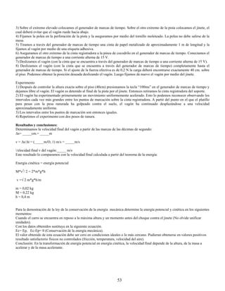 3) Sobre el extremo elevado colocamos el generador de marcas de tiempo. Sobre el otro extremo de la pista colocamos el jinete, el
cual deberá evitar que el vagón ruede hacia abajo.
4) Fijamos la polea en la perforación de la pista y la aseguramos por medio del tornillo moleteado. La polea no debe salirse de la
mesa.
5) Tiramos a través del generador de marcas de tiempo una cinta de papel metalizado de aproximadamente 1 m de longitud y la
fijamos al vagón por medio de una etiqueta adhesiva.
6) Aseguramos el otro extremo de la cinta registradora a la pinza de cocodrilo en el generador de marcas de tiempo. Conectamos el
generador de marcas de tiempo a una corriente alterna de 15 V.
7) Deslizamos el vagón (con la cinta que se encuentra a través del generador de marcas de tiempo a una corriente alterna de 15 V).
8) Deslizamos el vagón (con la cinta que se encuentra a través del generador de marcas de tiempo) completamente hasta el
generador de marcas de tiempo. Si el ajuste de la fuerza efectiva es de 0,2 N la carga deberá encontrarse exactamente 40 cm. sobre
el piso. Podemos obtener la posición deseada deslizando el vagón. Luego fijamos de nuevo el vagón por medio del jinete.

Experimento
1) Después de controlar la altura exacta sobre el piso (40cm) presionamos la tecla “100ms” en el generador de marcas de tiempo y
dejamos libre el vagón. El vagón es detenido al final de la pista por el jinete. Entonces retiramos la cinta registradora del soporte.
2) EI vagón ha experimentado primeramente un movimiento uniformemente acelerado. Esto lo podemos reconocer observando los
intervalos cada vez más grandes entre los puntos de marcación sobre la cinta registradora. A partir del punto en el que el platillo
para pesas con la pesa ranurada ha golpeado contra el suelo, el vagón ha continuado desplazándose a una velocidad
aproximadamente uniforme.
3) Los intervalos entre los puntos de marcación son entonces iguales.
4) Repetimos el experimento con dos pesos de ranura.

Resultados y conclusiones:
Determinamos la velocidad final del vagón a partir de las marcas de las décimas de segundo:
∆s= _____cm.= _____m

v = ∆s/∆t = (_____m/O, 1) m/s = _____m/s

/elocidad final v del vagón:_____ m/s
Este resultado lo comparamos con la velocidad final calculada a partir del teorema de la energía:

Energía cinética = energía potencial

M*v2/ 2 = 2*m*g*h

v =√ 2 m*g*h/m

m = 0,02 kg
M = 0,22 kg
h = 0,4 m


Para la demostración de la ley de la conservación de la energía mecánica determine la energía potencial y cinética en los siguientes
momentos:
Cuando el carro se encuentra en reposo a la máxima altura y un momento antes del choque contra el jinete (No olvide unificar
unidades).
Con los datos obtenidos sustituya en la siguiente ecuación.
Ec= Ep, Ec-Ep= 0 (Conservación de la energía mecánica).
El valor obtenido de esta ecuación debe ser cero en condiciones ideales o lo más cercano. Pudieran obtenerse en valores positivos
resultado satisfactorio físicos no controlados (fricción, temperatura, velocidad del aire).
Conclusión: En la transformación de energía potencial en energía cinética, la velocidad final depende de la altura, de la masa a
acelerar y de la masa acelerante.




                                                                      53
 