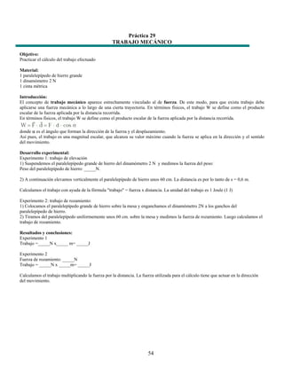 Práctica 29
                                                   TRABAJO MECÁNICO

Objetivo:
Practicar el cálculo del trabajo efectuado

Material:
1 paralelepípedo de hierro grande
1 dinamómetro 2 N
1 cinta métrica

Introducción:
El concepto de trabajo mecánico aparece estrechamente vinculado al de fuerza. De este modo, para que exista trabajo debe
aplicarse una fuerza mecánica a lo largo de una cierta trayectoria. En términos físicos, el trabajo W se define como el producto
escalar de la fuerza aplicada por la distancia recorrida.
En términos físicos, el trabajo W se define como el producto escalar de la fuerza aplicada por la distancia recorrida.

donde α es el ángulo que forman la dirección de la fuerza y el desplazamiento.
Así pues, el trabajo es una magnitud escalar, que alcanza su valor máximo cuando la fuerza se aplica en la dirección y el sentido
del movimiento.

Desarrollo experimental:
Experimento 1: trabajo de elevación
1) Suspendemos el paralelepípedo grande de hierro del dinamómetro 2 N y medimos la fuerza del peso:
Peso del paralelepípedo de hierro: _____N.

2) A continuación elevamos verticalmente el paralelepípedo de hierro unos 60 cm. La distancia es por lo tanto de s = 0,6 m.

Calculamos el trabajo con ayuda de la fórmula "trabajo" = fuerza x distancia. La unidad del trabajo es 1 Joule (1 J)

Experimento 2: trabajo de rozamiento:
1) Colocamos el paralelepípedo grande de hierro sobre la mesa y enganchamos el dinamómetro 2N a los ganchos del
paralelepípedo de hierro.
2) Tiramos del paralelepípedo uniformemente unos 60 cm. sobre la mesa y medimos la fuerza de rozamiento. Luego calculamos el
trabajo de rozamiento.

Resultados y conclusiones:
Experimento 1
Trabajo =_____N x_____ m= _____J

Experimento 2
Fuerza de rozamiento: _____N
Trabajo = _____N x _____m= _____J

Calculamos el trabajo multiplicando la fuerza por la distancia. La fuerza utilizada para el cálculo tiene que actuar en la dirección
del movimiento.




                                                                       54
 