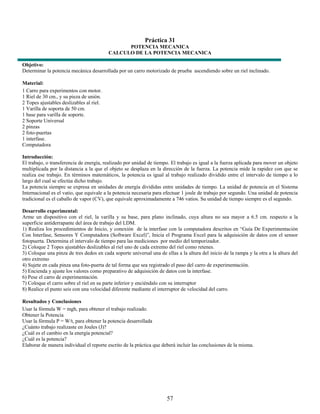Práctica 31
                                                POTENCIA MECANICA
                                          CALCULO DE LA POTENCIA MECANICA

Objetivo:
Determinar la potencia mecánica desarrollada por un carro motorizado de prueba ascendiendo sobre un riel inclinado.

Material:
1 Carro para experimentos con motor.
1 Riel de 30 cm., y su pieza de unión.
2 Topes ajustables deslizables al riel.
1 Varilla de soporta de 50 cm.
1 base para varilla de soporte.
2 Soporte Universal
2 pinzas
2 foto-puertas
1 interfase.
Computadora

Introducción:
El trabajo, o transferencia de energía, realizado por unidad de tiempo. El trabajo es igual a la fuerza aplicada para mover un objeto
multiplicada por la distancia a la que el objeto se desplaza en la dirección de la fuerza. La potencia mide la rapidez con que se
realiza ese trabajo. En términos matemáticos, la potencia es igual al trabajo realizado dividido entre el intervalo de tiempo a lo
largo del cual se efectúa dicho trabajo.
La potencia siempre se expresa en unidades de energía divididas entre unidades de tiempo. La unidad de potencia en el Sistema
Internacional es el vatio, que equivale a la potencia necesaria para efectuar 1 joule de trabajo por segundo. Una unidad de potencia
tradicional es el caballo de vapor (CV), que equivale aproximadamente a 746 vatios. Su unidad de tiempo siempre es el segundo.

Desarrollo experimental:
Arme un dispositivo con el riel, la varilla y su base, para plano inclinado, cuya altura no sea mayor a 6.5 cm. respecto a la
superficie antiderrapante del área de trabajo del LDM.
1) Realiza los procedimientos de Inicio, y conexión de la interfase con la computadora descritos en “Guía De Experimentación
Con Interfase, Sensores Y Computadora (Software Excel)”, Inicia el Programa Excel para la adquisición de datos con el sensor
fotopuerta. Determina el intervalo de tiempo para las mediciones por medio del temporizador.
2) Coloque 2 Topes ajustables deslizables al riel uno de cada extremo del riel como retenes.
3) Coloque una pinza de tres dedos en cada soporte universal una de ellas a la altura del inicio de la rampa y la otra a la altura del
otro extremo
4) Sujete en cada pinza una foto-puerta de tal forma que sea registrado el paso del carro de experimentación.
5) Encienda y ajuste los valores como preparativo de adquisición de datos con la interfase.
6) Pese el carro de experimentación.
7) Coloque el carro sobre el riel en su parte inferior y enciéndalo con su interruptor
8) Realice el punto seis con una velocidad diferente mediante el interruptor de velocidad del carro.

Resultados y Conclusiones
Usar la fórmula W = mgh, para obtener el trabajo realizado.
Obtener la Potencia
Usar la fórmula P = W/t, para obtener la potencia desarrollada
¿Cuánto trabajo realizaste en Joules (J)?
¿Cuál es el cambio en la energía potencial?
¿Cuál es la potencia?
Elaborar de manera individual el reporte escrito de la práctica que deberá incluir las conclusiones de la misma.




                                                                      57
 