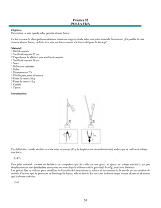 Práctica 32
                                                          POLEA FIJA
Objetivo:
Determinar si este tipo de polea permite ahorrar fuerza

En los terrenos de obras podemos observar cómo una carga es tirada sobre una polea montada firmemente. ¿Es posible de esta
manera ahorrar fuerza, es decir, tirar con una fuerza menor a la fuerza del peso de la carga?

Material:
1 Riel de soporte
1 Varilla de soporte 25 cm.
2 Capuchones de plástico para varillas de soporte
1 Varilla de soporte 50 cm.
1 Nuez
1 Bulón con cojinetes
1 Polea
1 Dinamómetro 2 N
1 Platillo para pesos de ranura
3 Pesas de ranura 50 g
2 Pesas de ranura 10 g
1 Cordón
1 Tijeras

Introducción:




Por definición, cuando una fuerza actúa sobre un cuerpo (F) y lo desplaza una cierta distancia (r) se dice que se realiza un trabajo
mecánico.

  L=F*r

Para jalar material, rescatar un herido o un compañero que ha caído en una grieta se ejerce un trabajo mecánico, ya que
desplazamos un peso (entiéndase peso como una masa bajo la influencia de la gravedad, P=m*g) una cierta distancia.
Las poleas fijas se utilizan para modificar la dirección del movimiento y reducir el rozamiento de la cuerda en los cambios de
sentido. Con este tipo de poleas no se disminuye la fuerza, sólo se desvía. En este caso la distancia que recorre el peso es el mismo
que la distancia de tiro.

   F=P




                                                                      58
 
