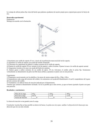 La ventaja de utilizar poleas fija viene del hecho que podemos ayudarnos de nuestro propio peso corporal para ejercer la fuerza de
tiro.

Desarrollo experimental:
Preparación:
Montaje de acuerdo con la ilustración.




1) Insertamos una varilla de soporte 25 cm. a través de la perforación transversal del riel de soporte.
2) Ajustamos la varilla de soporte con ayuda del tornillo moleteado.
3) Colocamos los capuchones de plástico a ambos extremos de la varilla de soporte.
4) Fijamos la varilla de soporte 50 cm. normal al riel de soporte y sobre el mismo. Fijamos la nuez a la varilla de soporte normal.
5) Aseguramos la polea en la nuez con ayuda del bulón de cojinetes.
6) Atamos gazas a ambos extremos de un cordón de aprox. 30 cm. Llevamos el cordón sobre la polea fija. Sostenemos
verticalmente un dinamómetro (la parte movible hacia arriba) y ajustamos el punto cero en esta posición.

Experimento
1) Preparamos sucesivamente con los platillos y los pesos de ranura cargas de 60 g, 120g y 180 g.
2) Suspendemos cada carga del extremo del cordón y la sostenemos con ayuda del dinamómetro, el cual lo suspendemos de la gaza
del otro extremo del cordón.
3) Trasladamos a la tabla la fuerza de tracción indicada por el dinamómetro.
Tenemos que sostener el dinamómetro inclinado. Así no es posible que se den errores, ya que no hemos ajustado el punto cero para
esta posición.

Resultados y conclusiones:

             Masa de la carga            60 g                      120 g                      180 g
             Peso de la carga            0.6 N                     1.2 N                      1.8 N
             Fuerza de tracción          _____N                    _____N                     _____ N

La fuerza de tracción es tan grande como la carga.

Conclusión: la polea fija no hace posible un ahorro de fuerza. La polea nos sirve para cambiar la dirección de la fuerza por una
dirección que nos sea más cómoda.




                                                                     59
 