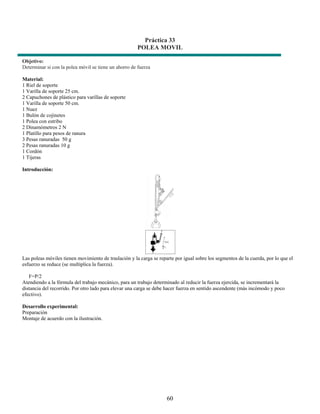 Práctica 33
                                                       POLEA MOVIL

Objetivo:
Determinar si con la polea móvil se tiene un ahorro de fuerza

Material:
1 Riel de soporte
1 Varilla de soporte 25 cm.
2 Capuchones de plástico para varillas de soporte
1 Varilla de soporte 50 cm.
1 Nuez
1 Bulón de cojinetes
1 Polea con estribo
2 Dinamómetros 2 N
1 Platillo para pesos de ranura
3 Pesas ranuradas 50 g
2 Pesas ranuradas 10 g
1 Cordón
1 Tijeras

Introducción:




Las poleas móviles tienen movimiento de traslación y la carga se reparte por igual sobre los segmentos de la cuerda, por lo que el
esfuerzo se reduce (se multiplica la fuerza).

   F=P/2
Atendiendo a la fórmula del trabajo mecánico, para un trabajo determinado al reducir la fuerza ejercida, se incrementará la
distancia del recorrido. Por otro lado para elevar una carga se debe hacer fuerza en sentido ascendente (más incómodo y poco
efectivo).

Desarrollo experimental:
Preparación
Montaje de acuerdo con la ilustración.




                                                                     60
 