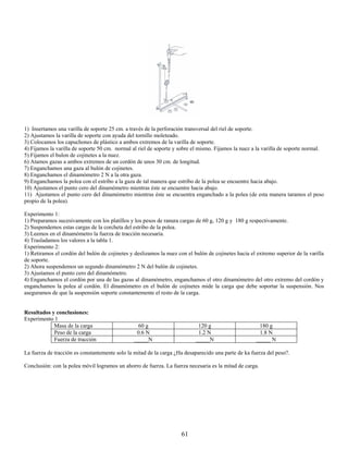 1) Insertamos una varilla de soporte 25 cm. a través de la perforación transversal del riel de soporte.
2) Ajustamos la varilla de soporte con ayuda del tornillo moleteado.
3) Colocamos los capuchones de plástico a ambos extremos de la varilla de soporte.
4) Fijamos la varilla de soporte 50 cm. normal al riel de soporte y sobre el mismo. Fijamos la nuez a la varilla de soporte normal.
5) Fijamos el bulon de cojinetes a la nuez.
6) Atamos gazas a ambos extremos de un cordón de unos 30 cm. de longitud.
7) Enganchamos una gaza al bulón de cojinetes.
8) Enganchamos el dinamómetro 2 N a la otra gaza.
9) Enganchamos la polea con el estribo a la gaza de tal manera que estribo de la polea se encuentre hacia abajo.
10) Ajustamos el punto cero del dinamómetro mientras éste se encuentre hacia abajo.
11) Ajustamos el punto cero del dinamómetro mientras éste se encuentra enganchado a la polea (de esta manera taramos el peso
propio de la polea).

Experimento 1:
1) Preparamos sucesivamente con los platillos y los pesos de ranura cargas de 60 g, 120 g y 180 g respectivamente.
2) Suspendemos estas cargas de la corcheta del estribo de la polea.
3) Leemos en el dinamómetro la fuerza de tracción necesaria.
4) Trasladamos los valores a la tabla 1.
Experimento 2:
1) Retiramos el cordón del bulón de cojinetes y deslizamos la nuez con el bulón de cojinetes hacia el extremo superior de la varilla
de soporte.
2) Ahora suspendemos un segundo dinamómetro 2 N del bulón de cojinetes.
3) Ajustamos el punto cero del dinamómetro.
4) Enganchamos el cordón por una de las gazas al dinamómetro, enganchamos el otro dinamómetro del otro extremo del cordón y
enganchamos la polea al cordón. El dinamómetro en el bulón de cojinetes mide la carga que debe soportar la suspensión. Nos
aseguramos de que la suspensión soporte constantemente el resto de la carga.


Resultados y conclusiones:
Experimento 1
            Masa de la carga                     60 g                       120 g                      180 g
            Peso de la carga                     0.6 N                      1.2 N                      1.8 N
            Fuerza de tracción                  _____N                     _____N                     _____ N

La fuerza de tracción es constantemente solo la mitad de la carga ¿Ha desaparecido una parte de ka fuerza del peso?.

Conclusión: con la polea móvil logramos un ahorro de fuerza. La fuerza necesaria es la mitad de carga.




                                                                     61
 