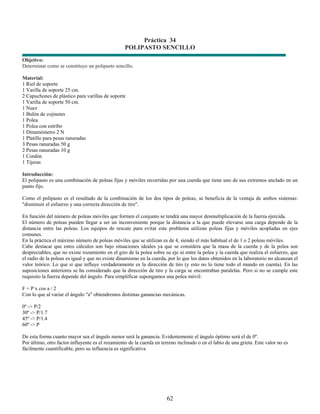 Práctica 34
                                                  POLIPASTO SENCILLO
Objetivo:
Determinar como se constituye un polipasto sencillo.

Material:
1 Riel de soporte
1 Varilla de soporte 25 cm.
2 Capuchones de plástico para varillas de soporte
1 Varilla de soporte 50 cm.
1 Nuez
1 Bulón de cojinetes
1 Polea
1 Polea con estribo
1 Dinamómetro 2 N
1 Platillo para pesas ranuradas
3 Pesas ranuradas 50 g
2 Pesas ranuradas 10 g
1 Cordón
1 Tijeras

Introducción:
El polipasto es una combinación de poleas fijas y móviles recorridas por una cuerda que tiene uno de sus extremos anclado en un
punto fijo.

Como el polipasto es el resultado de la combinación de los dos tipos de poleas, se beneficia de la ventaja de ambos sistemas:
"disminuir el esfuerzo y una correcta dirección de tiro".

En función del número de poleas móviles que formen el conjunto se tendrá una mayor desmultiplicación de la fuerza ejercida.
El número de poleas pueden llegar a ser un inconveniente porque la distancia a la que puede elevarse una carga depende de la
distancia entre las poleas. Los equipos de rescate para evitar este problema utilizan poleas fijas y móviles acopladas en ejes
comunes.
En la práctica el máximo número de poleas móviles que se utilizan es de 4, siendo el más habitual el de 1 o 2 poleas móviles.
Cabe destacar que estos cálculos son bajo situaciones ideales ya que se considera que la masa de la cuerda y de la polea son
despreciables, que no existe rozamiento en el giro de la polea sobre su eje ni entre la polea y la cuerda que realiza el esfuerzo, que
el radio de la poleas es igual y que no existe dinamismo en la cuerda, por lo que los datos obtenidos en la laboratorio no alcanzan el
valor teórico. Lo que si que influye verdaderamente es la dirección de tiro (y esto no lo tiene todo el mundo en cuenta). En las
suposiciones anteriores se ha considerado que la dirección de tiro y la carga se encontraban paralelas. Pero si no se cumple este
requisito la fuerza depende del ángulo. Para simplificar supongamos una polea móvil:

F = P x cos a / 2
Con lo que al variar el ángulo "a" obtendremos distintas ganancias mecánicas.

0º -> P/2
30º -> P/1.7
45º -> P/1.4
60º -> P

De esta forma cuanto mayor sea el ángulo menor será la ganancia. Evidentemente el ángulo óptimo será el de 0º.
Por último, otro factor influyente es el rozamiento de la cuerda en terreno inclinado o en el labio de una grieta. Este valor no es
fácilmente cuantificable, pero su influencia es significativa




                                                                       62
 