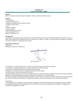 Práctica 35
                                                    PALANCA DE DOS LADOS

Objetivo:
Buscar la condición de equilibrio para una palanca sobre cuyos dos lados actúan fuerzas

Material:
1 riel de soporte
1 varilla de soporte 25 cm.
2 capuchones de plástico para varillas de soporte
1 varilla de soporte 50 cm.
1 nuez
1 bulón de cojinetes
1 brazo de palanca
2 platillos para pesos de ranura
4 pesas ranuradas de 50 g
4 pesas ranuradas de 10 g

Introducción:
La palanca es una máquina simple compuesta por una barra rígida que puede girar libremente alrededor de un punto de apoyo, o
fulcro. Puede utilizarse para amplificar la fuerza mecánica que se aplica a un objeto, o para incrementar la distancia recorrida por
un objeto en respuesta a la aplicación de una fuerza.

Desarrollo experimental:
Preparación
Montaje de acuerdo con la ilustración.




1) Insertamos la varilla de soporte 25 cm. a través de la perforación transversal del riel de soporte.
2) Colocamos los capuchones de plástico a ambos extremos de la varilla de soporte.
3) Ajustamos la varilla de soporte con ayuda del tornillo moleteado.
4) Fijamos la varilla de soporte 50 cm. perpendicularmente al riel de soporte.
5) Arriba, sobre la varilla de soporte fijamos una nuez.
6) Fijamos el brazo de palanca a la nuez en el orificio superior con ayuda del bulón de cojinetes, de manera que el brazo de palanca
pueda girar. El brazo de palanca posee espigas de plástico a intervalos de 2 cm. respectivamente.
De esta manera podemos calcular fácilmente la distancia al eje de rotación. Como fuerza efectiva utilizamos las fuerzas del peso de
dos masas, las cuales están formadas por un platillo (masa 10g) y por pesas de ranura (masa 10 g o 50 g respectivamente).

Experimento:
1) Se proporciona con anticipación el brazo de fuerza izquierdo (o sea la distancia del eje de rotación) respectivamente, mientras
que determinamos por medio del experimento el brazo derecho de fuerza, con el cual obtenemos el equilibrio. Trasladamos los
resultados del experimento a la tabla.




                                                                     64
 