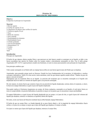 Práctica 36
                                                 PRINCIPIO DE ARQUIMIDES

Objetivo:
Comprobar el principio de Arquímedes

Material:
1 Riel de soporte
2 Varillas de soporte 25 cm.
2 Capuchones de plástico para varillas de soporte
1 Varilla de soporte 50 cm.
1 Nuez
1 Bulón de cojinetes
1 Nuez redonda
1 Paralelepípedo de aluminio
1 Paralelepípedo hueco
1 Cilindro graduado
1 Vaso de precipitados
1 Dinamómetro 2 N
1 Cordón
1 Tijeras
Agua

Introducción:
Principio de Arquímedes

El hecho de que algunos objetos puedan flotar o que parezcan ser más ligeros cuando se sumergen en un líquido, se debe a una
fuerza ascendente que ejercen los fluidos sobre los cuerpos totales o parcialmente sumergidos en ellos. Fue el sabio griego
Arquímedes (287- 212ª.C.) quien primero estudió este fenómeno, el cual se conoce precisamente como principio de Arquímedes.

Este principio establece que:

Todo cuerpo sumergido en un fluido sufre un empuje hacia arriba con una fuerza igual al peso del fluido que se desplaza.

Arquímedes, gran pensador griego nació en Siracusa. Estudió las leyes fundamentales de la mecánica, la hidrostática y muchos
conceptos matemáticos. Sobre él se han escrito varias anécdotas, entre las que destaca aquella cuando afirmó: "Dadme un poco de
apoyo y moveré al mundo".
Supongamos que un recipiente flota en un líquido. La posición del recipiente que se encuentra sumergida en el líquido está
desplazado hacia los lados un volumen de líquido igual a esa posición sumergida.

De esta manera, la misma fuerza que sostenía el peso de esa posición de líquido desplazada, sostiene ahora el recipiente, es decir,
la fuerza de empuje hidrostática es igual al peso del líquido desplazado.

Para poder explicar el fenómeno imaginemos un cuerpo, de forma cualquiera, sumergido en un líquido; el cual ejerce fuerza en
torno al cuerpo debido a la presión hidrostática; la presión es mayor en los puntos que se encuentran a mayor profundidad.

El empuje Hidrostático es igual al peso del líquido desplazado por un cuerpo, si el peso de éste, es igual al peso del volumen del
líquido que desplaza, entonces se mantiene en equilibrio dentro del líquido.

Por tanto, existe una fuerza de flotación resultante hacia arriba llamado empuje Hidrostático.

El hecho de que un cuerpo flote o se hunda depende de su peso (hacia abajo), y de la magnitud de empuje hidrostático (hacia
arriba), si el peso de su cuerpo es mayor que el peso del líquido que desplaza, el cuerpo se hunde.

Si el peso es menor que el peso del líquido que desplaza, entonces el cuerpo flota.




                                                                      66
 