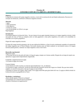 Práctica 38
                            CONSTRUCCIÓN DE UNA BRÚJULA RUDIMENTARIA

Objetivo:
Comprobar la existencia del campo magnético terrestre, a través de la construcción de una brújula rudimentaria. Reconocer el
concepto de imantación, confirmar la influencia magnética terrestre.

Material:
1 aguja.
1 imán permanente.
1 cinta adhesiva.
1 Lámina de corcho.
1vaso de precipitado de 100 ml. con agua
Papel higiénico

Introducción:
Una brújula apunta en la dirección Norte - Sur por tratarse de una aguja imantada inmersa en el campo magnético terrestre: desde
este punto de vista, la Tierra se comporta como un imán gigantesco y tiene polos magnéticos, los cuales, en la actualidad, no
coinciden con los polos geográficos.

Origen del campo magnético terrestre

El origen del campo terrestre permanece aún sin una explicación definitiva, si bien la teoría comúnmente aceptada es la generación
del campo magnético por el Efecto Dinamo. Esta teoría muestra como un fluido conductor en movimiento (como es el magma
terrestre) puede generar y mantener un campo magnético como el de la tierra


Desarrollo experimental:
Magnetizar aguja.
1) Friccionar uno de los dos polos del imán a lo largo de aguja, siempre en el mismo sentido. Después de un tiempo de repetir esta
operación, la aguja estará temporalmente magnetizada.

Comprobar magnetización de la aguja.
1) Levantar la aguja con el imán.

Construir brújula.
1) Con lámina de corcho recortar un circulo de aproximadamente 3 cm., de diámetro.
2) Colocamos la aguja encima del círculo de corcho para que al posarlo encima del el agua no se hunda. Hay que tener mucho
cuidado y no mover la mesa para evitar que la aguja se vaya al fondo.
3) Posamos el círculo con la aguja sobre el agua. Así la aguja estará libre para girar dentro del vaso. La aguja se deberá orientar en
la dirección norte-sur geográfica de la Tierra.


Resultados y conclusiones:
¿Hacia adonde apunta el Norte de su brújula?
¿Corresponde con tu intuición previa al respecto?
¿Explica el fenómeno de magnetización?




                                                                      69
 