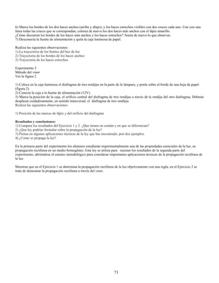 6) Marca los bordes de los dos haces anchos (arriba y abajo), y los haces estrechos visibles con dos cruces cada uno. Une con una
línea todas las cruces que se correspondan, colorea de nuevo los dos haces más anchos con el lápiz amarillo.
¿Cómo discurren los bordes de los haces más anchos y los haces estrechos? Anota de nuevo lo que observas.
7) Desconecta la fuente de alimentación y quita la caja luminosa de papel.

Realiza las siguientes observaciones:
1) La trayectoria de los límites del haz de luz
2) Trayectoria de los bordes de los haces anchos
3) Trayectoria de los haces estrechos

Experimento 2
Método del visor
Ver la figura 2

1) Coloca en la caja luminosa el diafragma de tres rendijas en la parte de la lámpara, y ponla sobre el borde de una hoja de papel
(figura 2).
2) Conecta la caja a la fuente de alimentación (12V).
3) Marca la posición de la caja, el orificio central del diafragma de tres rendijas a través de la rendija del otro diafragma, Deberás
desplazar cuidadosamente, en sentido transversal, el diafragma de tres rendijas
Realiza las siguientes observaciones:

1) Posición de las marcas de lápiz y del orificio del diafragma

Resultados y conclusiones:
1) Compara los resultados del Ejercicio 1 y 2 ¿Que tienen en común y en que se diferencian?
2) ¿Que ley podrías formular sobre la propagación de la luz?
3) Piensa en algunas aplicaciones técnicas de la ley que has encontrado, pon dos ejemplos.
4) ¿Como se propaga la luz?

En la primera parte del experimento los alumnos estudiarán experimentalmente una de las propiedades esenciales de la luz, su
propagación rectilínea en un medio homogéneo. Esta ley se utiliza para razonar los resultados de la segunda parte del
experimento, abriéndose el camino metodológico para considerar importantes aplicaciones técnicas de la propagación rectilínea de
la luz.

Mientras que en el Ejercicio 1 se determina la propagación rectilínea de la luz objetivamente con una regla, en el Ejercicio 2 se
trata de demostrar la propagación rectilínea a través del visor.




                                                                      71
 