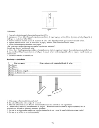 Figura 1
Experimento

1) Conecta la caja luminosa a la fuente de alimentación (12V).
2) Sujeta a unos 10 cm. del orificio de la caja luminosa el trozo de papel negro, o cartón, oblicuo al sentido de la luz (figura 1), de
modo que no pueda pasar la luz detrás.
3) Observa con mucha atención la zona de incidencia de la luz sobre el papel y anota lo que has observado en la tabla 1.
4) Repite la observación con todas las otras clases de papel y láminas. Anota los resultados en la tabla 1.
5) Realiza finalmente este experimento con el espejo.
¿Qué variaciones puedes observar respecto a los experimentos anteriores?
Anota lo que observes también en la tabla 1
6) Coloca ahora el diafragma de tres rendijas en la caja luminosa. Varía el ángulo del espejo y observa las trayectorias de los haces
de luz estrechos. Dibuja lo que observes en la figura 2: cuando la luz incide casi paralela sobre el espejo y cuando incide casi
perpendicular.
7) Desconecta la fuente de alimentación.

Resultados y conclusiones:

          Cuerpos opacos                           Observaciones en la zona de incidencia de la luz
   Papel negro
   Papel blanco
   Papel de color
   Lamina de aluminio arrugada
   Lamina de aluminio lisa
   Espejo




                                                               Figura 2


1) ¿Qué cuerpos reflejan casi totalmente la luz?
2) ¿En qué se diferencian estos cuerpos de los otros?
3) ¿Qué es la reflexión de la luz? Describe el fenómeno físico que has conocido en este experimento.
4) Compara los dos resultados del experimento de la figura 2. Formula un enunciado sobre el ángulo que forma el haz de
incidencia y el reflejado en diferentes posiciones del espejo.
5) ¿Por qué no se enmarcan los cuadros con cristal en las galerías de arte, a pesar de que el cristal protegería el cuadro?
6) ¿Por qué no se ve bien en un espejo empañado?




                                                                      73
 