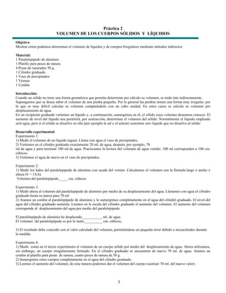 Práctica 2
                            VOLUMEN DE LOS CUERPOS SÓLIDOS Y LÍQUIDOS
Objetivo:
Mostrar cómo podemos determinar el volumen de líquidos y de cuerpos Irregulares mediante métodos indirectos

Material:
1 Paralelepípedo de aluminio
1 Platillo para pesos de ranura
4 Pesas de ranuradas 50 g.
1 Cilindro graduado
1 Vaso de precipitados
1 Vernier
1 Cordón

Introducción:
Cuando un sólido no tiene una forma geométrica que permita determinar por cálculo su volumen, se mide éste indirectamente.
Supongamos que se desea saber el volumen de una piedra pequeña. Por lo general las piedras tienen una forma muy irregular, por
lo que es muy difícil calcular su volumen comparándolo con un cubo unidad. En estos casos se calcula su volumen por
desplazamiento de agua.
En un recipiente graduado vertemos un líquido y, a continuación, sumergimos en él, el sólido cuyo volumen deseamos conocer. El
aumento de nivel del líquido nos permitirá, por sustracción, determinar el volumen del sólido. Normalmente el líquido empleado
será agua, pero si el sólido se disuelve en ella (por ejemplo la sal o el azúcar) usaremos otro líquido que no disuelva al sólido

Desarrollo experimental:
Experimento 1:
1) Medir el volumen de un líquido (agua). Llenar con agua el vaso de precipitados.
2) Vertemos en el cilindro graduado exactamente 20 ml. de agua, después, por ejemplo, 78
ml de agua y para terminar 100 ml de agua. Practicamos la lectura del volumen de agua vertido. 100 ml corresponden a 100 cm.
cúbicos.
3) Vertemos el agua de nuevo en el vaso de precipitados.

Experimento 2:
1) Medir los lados del paralelepípedo de aluminio con ayuda del vernier. Calculamos el volumen con la fórmula largo x ancho x
altura (V = I.b.h).
 Volumen del paralelepípedo_____ cm. cúbicos

Experimento 3:
1) Medir ahora el volumen del paralelepípedo de aluminio por medio de su desplazamiento del agua. Llenamos con agua el cilindro
graduado hasta su marca para 70 ml.
2) Atamos un cordón al paralelepípedo de aluminio y lo sumergimos completamente en el agua del cilindró graduado. El nivel del
agua del cilindro graduado aumenta. Leemos en la escala del cilindro graduado el aumento del volumen. El aumento del volumen
corresponde al desplazamiento del agua por medio del paralelepípedo.

El paralelepípedo de aluminio ha desplazado___________ ml. de agua.
El volumen del paralelepípedo es por lo tanto__________ cm. cúbicos,

3) El resultado debe coincidir con el valor calculado del volumen, permitiéndose un pequeño error debido a inexactitudes durante
la medida.

Experimento 4:
1) Medir como en el tercer experimento el volumen de un cuerpo sólido por medio del desplazamiento de agua. Ahora utilizamos,
sin embargo, un cuerpo irregularmente formado. En el cilindro graduado se encuentran de nuevo 70 ml. de agua. Atamos un
cordón al platillo para pesas de ranura, cuatro pesos de ranura de 50 g.
2) Sumergimos estos cuerpos completamente en el agua del cilindro graduado.
3) Leemos el aumento del volumen; de esta manera podemos dar el volumen del cuerpo (sustraer 70 ml. del nuevo valor).



                                                                    3
 