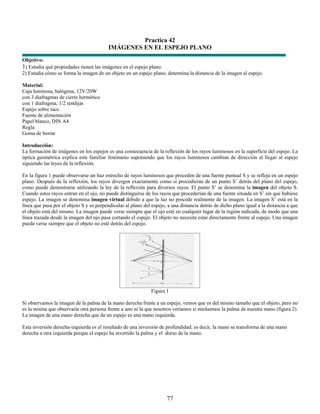 Practica 42
                                          IMÁGENES EN EL ESPEJO PLANO
Objetivo:
1) Estudia qué propiedades tienen las imágenes en el espejo plano.
2) Estudia cómo se forma la imagen de un objeto en un espejo plano; determina la distancia de la imagen al espejo.

Material:
Caja luminosa, halógena, 12V/20W
con 3 diafragmas de cierre hermético
con 1 diafragma, 1/2 rendijas
Espejo sobre taco
Fuente de alimentación
Papel blanco, DIN A4
Regla
Goma de borrar

Introducción:
La formación de imágenes en los espejos es una consecuencia de la reflexión de los rayos luminosos en la superficie del espejo. La
óptica geométrica explica este familiar fenómeno suponiendo que los rayos luminosos cambian de dirección al llegar al espejo
siguiendo las leyes de la reflexión.

En la figura 1 puede observarse un haz estrecho de rayos luminosos que proceden de una fuente puntual S y se refleja en un espejo
plano. Después de la reflexión, los rayos divergen exactamente como si procedieran de un punto S’ detrás del plano del espejo,
como puede demostrarse utilizando la ley de la reflexión para diversos rayos. El punto S’ se denomina la imagen del objeto S.
Cuando estos rayos entran en el ojo, no puede distinguirse de los rayos que procederían de una fuente situada en S’ sin que hubiese
espejo. La imagen se denomina imagen virtual debido a que la luz no procede realmente de la imagen. La imagen S’ está en la
línea que pasa por el objeto S y es perpendicular al plano del espejo, a una distancia detrás de dicho plano igual a la distancia a que
el objeto está del mismo. La imagen puede verse siempre que el ojo esté en cualquier lugar de la región indicada, de modo que una
línea trazada desde la imagen del ojo pasa cortando el espejo. El objeto no necesita estar directamente frente al espejo. Una imagen
puede verse siempre que el objeto no esté detrás del espejo.




                                                               Figura 1

Si observamos la imagen de la palma de la mano derecha frente a un espejo, vemos que es del mismo tamaño que el objeto, pero no
es la misma que observaría otra persona frente a uno ni la que nosotros veríamos si mirásemos la palma de nuestra mano (figura 2).
La imagen de una mano derecha que da un espejo es una mano izquierda.

Esta inversión derecha-izquierda es el resultado de una inversión de profundidad; es decir, la mano se transforma de una mano
derecha a otra izquierda porque el espejo ha invertido la palma y el dorso de la mano.




                                                                      77
 