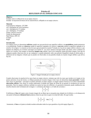 Práctica 43
                                       REFLEXION EN EL ESPEJO CONCAVO
Objetivo:
Estudiar cómo se refleja la luz en un espejo cóncavo.
Estudiar la trayectoria de haces de luz característicos, reflejados en un espejo cóncavo.

Material:
Caja luminosa, halógena, 12V/20W
con 3 diafragmas de cierre hermético
con 1 diafragma de 1/2 rendijas
con 1 diafragma, 3/5 rendijas
Espejo, cóncavo-convexo
Fuente de alimentación
Papel blanco, DIN A4
Compás
Regla

Introducción:
Los espejos curvos se denominan esféricos cuando son una porción de una superficie esférica; son parabólicos cuando pertenecen
a un paraboloide. Pueden ser cóncavos cuando la superficie espejada es la interior o convexos cuando la superficie espejada es la
exterior. En la figura 1 se muestra un haz de rayos que procede de un punto P situado en el eje de un espejo esférico cóncavo y que
después de reflejarse en el mismo convergen en el punto P’. Los rayos entonces divergen desde este punto como si hubiese un
objeto en el mismo. Esta imagen se denomina imagen real, debido a que la luz realmente emana del punto imagen. Este tipo de
imágenes pueden observarse por un ojo cualquiera, y pueden plasmarse sobre una película fotográfica situada en dicho punto, a
diferencia de las imágenes virtuales que no pueden ser observadas en una pantalla situada en el punto imagen debido a que allí no
hay luz.




                                          Figura 1: Imagen formada por un espejo cóncavo

Cuando observamos la marcha de los rayos hacia un espejo cóncavo, notamos que sólo los rayos que inciden en el espejo en los
puntos próximos al eje del mismo, se reflejan pasando por el punto imagen. Estos rayos de denominan rayos paraxiales. Cuando
otros rayos no paraxiales convergen en puntos próximos al punto imagen, la imagen aparece borrosa en un efecto denominado
aberración esférica. Este efecto se corrige reduciendo el tamaño del espejo de forma de no permitir la incidencia de rayos no
paraxiales. Para los espejos esféricos, teniendo en cuenta las leyes de reflexión y la geometría elemental, puede establecerse una
sencilla relación entre la distancia de la imagen s’, la distancia del objeto s y el radio de curvatura r.



Si definimos el foco del espejo como el punto imagen de un objeto que se encuentra muy alejado (en el infinito), y a la distancia de
este punto la llamamos distancia focal, podemos observar que ésta es igual a la mitad del radio. De aquí resulta.




Justamente, el foco es el punto en donde resultan enfocados todos los rayos paralelos al eje del espejo (figura 2).




                                                                      80
 