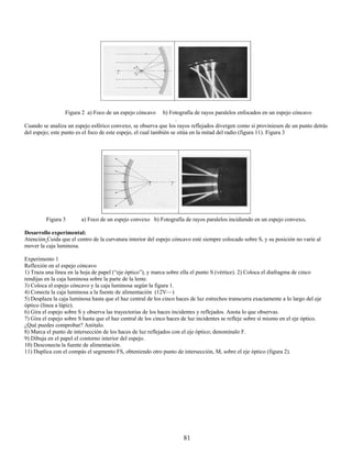Figura 2 a) Foco de un espejo cóncavo        b) Fotografía de rayos paralelos enfocados en un espejo cóncavo
                                                                    .
Cuando se analiza un espejo esférico convexo, se observa que los rayos reflejados divergen como si proviniesen de un punto detrás
del espejo; este punto es el foco de este espejo, el cual también se sitúa en la mitad del radio (figura 11). Figura 3




         Figura 3        a) Foco de un espejo convexo b) Fotografía de rayos paralelos incidiendo en un espejo convexo.

Desarrollo experimental:
Atención Cuida que el centro de la curvatura interior del espejo cóncavo esté siempre colocado sobre S, y su posición no varíe al
mover la caja luminosa.

Experimento 1
Reflexión en el espejo cóncavo
1) Traza una línea en la hoja de papel (“eje óptico”), y marca sobre ella el punto S (vértice). 2) Coloca el diafragma de cinco
rendijas en la caja luminosa sobre la parte de la lente.
3) Coloca el espejo cóncavo y la caja luminosa según la figura 1.
4) Conecta la caja luminosa a la fuente de alimentación (12V—)
5) Desplaza la caja luminosa hasta que el haz central de los cinco haces de luz estrechos transcurra exactamente a lo largo del eje
óptico (línea a lápiz).
6) Gira el espejo sobre S y observa las trayectorias de los haces incidentes y reflejados. Anota lo que observas.
7) Gira el espejo sobre S hasta que el haz central de los cinco haces de luz incidentes se refleje sobre sí mismo en el eje óptico.
¿Qué puedes comprobar? Anótalo.
8) Marca el punto de intersección de los haces de luz reflejados con el eje óptico; denomínalo F.
9) Dibuja en el papel el contorno interior del espejo.
10) Desconecta la fuente de alimentación.
11) Duplica con el compás el segmento FS, obteniendo otro punto de intersección, M, sobre el eje óptico (figura 2).




                                                                      81
 