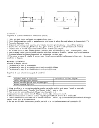 Figura 1                                             Figura 2


Experimento 2
Trayectoria de los haces característicos después de la reflexión.

1) Coloca otra vez el espejo, con la parte curvada hacia dentro sobre S.
2) Coloca el diafragma de una rendija en la caja luminosa sobre la parte de la lente. Enciende la fuente de alimentación (12V-).
3) Comprueba el ajuste del espejo.
4) Desplaza la caja luminosa hasta que el haz de luz estrecho transcurra aproximadamente 1 cm. paralelo al eje óptico.
5) Observa el haz de luz reflejado. ¿Dónde corta al eje óptico? Anota lo que observas en la primera línea de la tabla 1.
6) Marca con pares de cruces la trayectoria de los haces de luz incidente y del reflejado.
7) Haz incidir el haz de luz sobre el espejo, primero a través del punto M (centro óptico) y luego a través del punto F (foco).
8) Observa en cada caso la trayectoria del haz reflejado; anota lo que observas en la tabla 1, y marca la trayectoria de los haces.
9) Desconecta la fuente de alimentación y quita la caja luminosa y el espejo del papel.
10) Une entre sí las marcas de cada haz de luz, para hacer visible la trayectoria de los tres haces característicos antes y después de
la reflexión en el espejo.

Resultados y conclusiones:
Reflexión en el espejo cóncavo:
1) Trayectoria de los haces de luz incidentes:
2) Trayectoria de los haces de luz reflejados, con el espejo en posición oblicua:
3) Trayectoria de los haces de luz reflejados, con el espejo en posición recta:

Trayectoria de haces característicos después de la reflexión

Tabla 1
           Trayectoria del haz de luz incidente                             Trayectoria del haz de luz reflejado
           Paralelo al eje óptico (rayo paralelo)
           A través del centro óptico M (rayo del centro óptico)
           A través del foco F (rayo focal)

1) ¿Cómo se reflejan en un espejo cóncavo los haces de luz que inciden paralelos al eje óptico? Formula un enunciado.
2) Mide la distancia f del punto F (llamado “foco”) hasta el vértice S y anota su valor.
3) Traza un arco con centro en M, de radio MS, que corte al eje óptico en S.
Compara este arco con el contorno marcado del espejo cóncavo. ¿Qué conclusiones sacas?
4) ¿Qué relación existe entre la distancia focal del espejo f (segmento FS) y la distancia de M al vértice S?
5) Formula tres enunciados, de acuerdo con tus observaciones (tabla 1, líneas 1, 2 y 3), que expresen cómo se reflejan en el espejo
cóncavo los tres haces de luz característicos.
6. ¿Por qué se refleja sobre sí mismo un rayo de luz que incide en un espejo cóncavo a través del centro óptico M?




                                                                       82
 