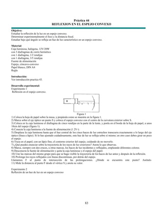 Práctica 44
                                       REFLEXION EN EL ESPEJO CONVEXO
Objetivo:
Estudiar la reflexión de la luz en un espejo convexo.
Determinar experimentalmente el foco y la distancia focal.
Estudiar bajo qué ángulo se refleja un haz de luz característico en un espejo convexo.

Material:
Caja luminosa, halógena, 12V/20W
con 3 diafragmas de cierre hermético
con 1 diafragma, 1/2 rendijas
con 1 diafragma, 3/5 rendijas
Fuente de alimentación
Espejo, cóncavo-convexo
Papel blanco, DIN A4
Regla

Introducción:
Ver introducción practica 43.

Desarrollo experimental:
Experimento 1
Reflexión en el espejo convexo.




                                                                Figura 1
1) Coloca la hoja de papel sobre la mesa, y prepárala como se muestra en la figura 1.
2) Marca sobre el eje óptico un punto S y coloca el espejo convexo con el centro de la curvatura exterior sobre S.
3) Coloca en la caja luminosa el diafragma de cinco rendijas en la parte de la lente, y ponla en el borde de la hoja de papel, a unos
10cm del espejo (figura 1).
4) Conecta la caja luminosa a la fuente de alimentación (1 2V-).
5) Desplaza la caja luminosa hasta que el haz central de los cinco haces de luz estrechos transcurra exactamente a lo largo del eje
óptico (línea a lápiz). Si lo has ajustado cuidadosamente, este haz de luz se refleja sobre sí mismo; en otro caso debes girar un poco
el espejo.
6) Traza en el papel, con un lápiz fino, el contorno exterior del espejo, cuidando de no moverlo.
7) ¿Qué puedes enunciar sobre la trayectoria de los rayos de luz exteriores? Anota lo que observas.
8) Marca, siempre con dos cruces, u otras marcas, los haces de luz incidentes y reflejados, empleando diferentes colores.
9) Desconecta la fuente de alimentación y quita la caja luminosa y el espejo del papel.
10) Une las marcas del mismo grupo para que se haga visible la trayectoria de los haces de luz antes y después de la reflexión.
10) Prolonga los rayos reflejados con líneas discontinuas, por detrás del espejo.
Llamamos F al punto de intersección de las prolongaciones. ¿Dónde se encuentra este punto? Anótalo.
11) Mide la distancia al punto F desde el vértice S y anota su valor.

Experimento 2
Reflexión de un haz de luz en un espejo convexo




                                                                      83
 