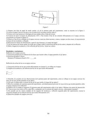 Figura 2

1) Prepara otra hoja de papel de modo similar a la de la primera parte del experimento, como se muestra en la figura 2.
2) Coloca el espejo convexo de nuevo con el centro de la curvatura exterior sobre S.
3) Coloca en la caja luminosa el diafragma de una rendija sobre el lado de la lente.
4) Conecta de nuevo la fuente de alimentación (12V-.). Haz incidir el haz de luz estrecho oblicuamente en el espejo convexo,
exactamente en el punto S (figura 2).
5) Observa el haz de luz reflejado en el espejo convexo; anota tus observaciones y marca, siempre con dos cruces, la trayectoria de
los haces de luz incidente y reflejado.
6) Desconecta la fuente de alimentación y quita la caja luminosa y el espejo del papel.
7) Une las marcas del mismo grupo, de modo que se haga visible la trayectoria del haz de luz antes y después de la reflexión.
8) Mide el ángulo de incidencia y el de reflexión del haz de luz. Anota sus valores.


Resultados y conclusiones:
Reflexión en el espejo convexo
1) Trayectoria después de la reflexión de los haces que inciden sobre el espejo paralelos al eje óptico:
2) Posición del punto F (foco):
   Distancia FS (distancia focal f): FS = _____cm.


Reflexión de un haz de luz en un espejo convexo.

1) Trayectoria del haz de luz que incide oblicuamente en el punto S y se refleja en el espejo:
2) Ángulos de incidencia y de reflexión del haz de luz que incide oblicuamente:

α=_____º
β=_____º


1) Describe, de acuerdo con tus observaciones de la primera parte del experimento, cómo se reflejan en un espejo convexo los
haces de luz que inciden paralelos al eje óptico.
2) ¿Por qué se refleja sobre sí mismo un haz de luz que incide a lo largo del eje óptico?.
3) Mira los resultados de la primera parte del experimento: ¿de dónde parecen provenir los rayos de luz que inciden paralelos sobre
el espejo, después de la reflexión?.
4) Duplica con el compás el segmento FS (primera parte del experimento) sobre el eje óptico. Obtienes otro punto de intersección
M. Traza un arco con centro en M y radio MS, y compáralo con el contorno del espejo convexo. ¿Qué puedes constatar?.
5) De acuerdo con los valores medidos de los ángulos de incidencia y reflexión (segunda parte del experimento), razona la
trayectoria después de la reflexión del haz que incide oblicuamente en S.
6) Menciona ejemplos de espejos convexos.




                                                                      84
 