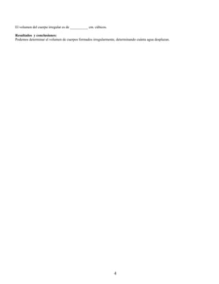 El volumen del cuerpo irregular es de __________ cm. cúbicos.

Resultados y conclusiones:
Podemos determinar el volumen de cuerpos formados irregularmente, determinando cuánta agua desplazan.




                                                                4
 