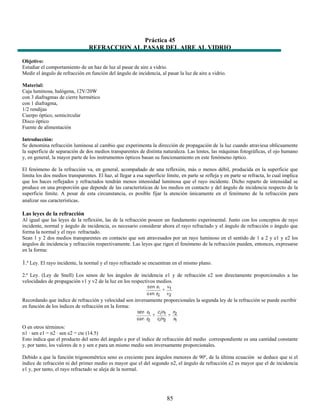 Práctica 45
                                 REFRACCION AL PASAR DEL AIRE AL VIDRIO

Objetivo:
Estudiar el comportamiento de un haz de luz al pasar de aire a vidrio.
Medir el ángulo de refracción en función del ángulo de incidencia, al pasar la luz de aire a vidrio.

Material:
Caja luminosa, halógena, 12V/20W
con 3 diafragmas de cierre hermético
con 1 diafragma,
1/2 rendijas
Cuerpo óptico, semicircular
Disco óptico
Fuente de alimentación

Introducción:
Se denomina refracción luminosa al cambio que experimenta la dirección de propagación de la luz cuando atraviesa oblicuamente
la superficie de separación de dos medios transparentes de distinta naturaleza. Las lentes, las máquinas fotográficas, el ojo humano
y, en general, la mayor parte de los instrumentos ópticos basan su funcionamiento en este fenómeno óptico.

El fenómeno de la refracción va, en general, acompañado de una reflexión, más o menos débil, producida en la superficie que
limita los dos medios transparentes. El haz, al llegar a esa superficie límite, en parte se refleja y en parte se refracta, lo cual implica
que los haces reflejados y refractados tendrán menos intensidad luminosa que el rayo incidente. Dicho reparto de intensidad se
produce en una proporción que depende de las características de los medios en contacto y del ángulo de incidencia respecto de la
superficie límite. A pesar de esta circunstancia, es posible fijar la atención únicamente en el fenómeno de la refracción para
analizar sus características.

Las leyes de la refracción
Al igual que las leyes de la reflexión, las de la refracción poseen un fundamento experimental. Junto con los conceptos de rayo
incidente, normal y ángulo de incidencia, es necesario considerar ahora el rayo refractado y el ángulo de refracción o ángulo que
forma la normal y el rayo refractado.
Sean 1 y 2 dos medios transparentes en contacto que son atravesados por un rayo luminoso en el sentido de 1 a 2 y e1 y e2 los
ángulos de incidencia y refracción respectivamente. Las leyes que rigen el fenómeno de la refracción pueden, entonces, expresarse
en la forma:

1.ª Ley. El rayo incidente, la normal y el rayo refractado se encuentran en el mismo plano.
2.ª Ley. (Ley de Snell) Los senos de los ángulos de incidencia e1 y de refracción e2 son directamente proporcionales a las
velocidades de propagación v1 y v2 de la luz en los respectivos medios.


Recordando que índice de refracción y velocidad son inversamente proporcionales la segunda ley de la refracción se puede escribir
en función de los índices de refracción en la forma:


O en otros términos:
n1 · sen e1 = n2 · sen e2 = cte (14.5)
Esto indica que el producto del seno del ángulo e por el índice de refracción del medio correspondiente es una cantidad constante
y, por tanto, los valores de n y sen e para un mismo medio son inversamente proporcionales.

Debido a que la función trigonométrica seno es creciente para ángulos menores de 90º, de la última ecuación se deduce que si el
índice de refracción ni del primer medio es mayor que el del segundo n2, el ángulo de refracción e2 es mayor que el de incidencia
e1 y, por tanto, el rayo refractado se aleja de la normal.




                                                                        85
 