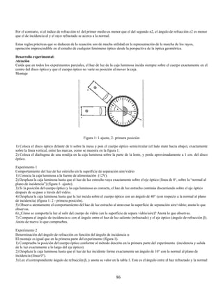 Por el contrario, si el índice de refracción n1 del primer medio es menor que el del segundo n2, el ángulo de refracción e2 es menor
que el de incidencia el y el rayo refractado se acerca a la normal.

Estas reglas prácticas que se deducen de la ecuación son de mucha utilidad en la representación de la marcha de los rayos,
operación imprescindible en el estudio de cualquier fenómeno óptico desde la perspectiva de la óptica geométrica.

Desarrollo experimental:
Atención
Cuida que en todos los experimentos parciales, el haz de luz de la caja luminosa incida siempre sobre el cuerpo exactamente en el
centro del disco óptico y que el cuerpo óptico no varíe su posición al mover la caja.
Montaje




                                                Figura 1: 1-ajuste, 2- primera posición

1) Coloca el disco óptico delante de ti sobre la mesa y pon el cuerpo óptico semicircular (el lado mate hacia abajo), exactamente
sobre la línea vertical, entre las marcas, como se muestra en la figura 1.
2) Coloca el diafragma de una rendija en la caja luminosa sobre la parte de la lente, y ponla aproximadamente a 1 cm. del disco
óptico.

Experimento 1
Comportamiento del haz de luz estrecho en la superficie de separación aire/vidrio
1) Conecta la caja luminosa a la fuente de alimentación (12V).
2) Desplaza la caja luminosa hasta que el haz de luz estrecho vaya exactamente sobre el eje óptico (línea de 0°, sobre la “normal al
plano de incidencia”) (figura 1- ajuste).
3) Si la posición del cuerpo óptico y la caja luminosa es correcta, el haz de luz estrecho continúa discurriendo sobre el eje óptico
después de su paso a través del vidrio.
4) Desplaza la caja luminosa hasta que la luz incida sobre el cuerpo óptico con un ángulo de 40° (con respecto a la normal al plano
de incidencia) (figura 1: 2 - primera posición).
5) Observa atentamente el comportamiento del haz de luz estrecho al atravesar la superficie de separación aire/vidrio; anota lo que
observas.
6) ¿Cómo se comporta la luz al salir del cuerpo de vidrio (en la superficie de separa vidrio/aire)? Anota lo que observas.
7) Compara el ángulo de incidencia α con el ángulo entre el haz de luz saliente (refractado) y el eje óptico (ángulo de refracción β).
Anota de nuevo lo que compruebes.

Experimento 2
Determinación del ángulo de refracción en función del ángulo de incidencia α
El montaje es igual que en la primera parte del experimento (figura 1).
1) Comprueba la posición del cuerpo óptico conforme al método descrito en la primera parte del experimento (incidencia y salida
de la luz exactamente a lo largo del eje óptico).
2) Desplaza la caja luminosa hasta que el haz de luz incidente forme exactamente un ángulo de 10° con la normal al plano de
incidencia (línea 0°).
3) Lee el correspondiente ángulo de refracción β, y anota su valor en la tabla 1. Este es el ángulo entre el haz refractado y la normal



                                                                       86
 