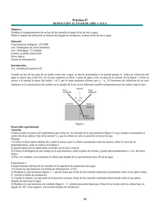 Práctica 47
                                         REFRACCIÓN AL PASAR DE AIRE A AGUA

Objetivo:
Estudiar el comportamiento de un haz de luz estrecho al pasar la luz de aire a agua.
Medir el ángulo de refracción en función del ángulo de incidencia, al pasar la luz de aire a agua.

Material:
Caja luminosa, halógena, 12V/20W
con 3 diafragmas de cierre hermético
con 1 diafragma, 1/2 rendijas
Cubeta, en doble semicírculo
Disco óptico
Fuente de alimentación

Introducción:
Ver introducción práctica 43.

Cuando un haz de luz pasa de un medio como aire a agua, se desvía acercándose a la normal porque el índice de refracción del
agua es mayor que el del aire. En el caso contrario, es decir, si pasa de agua a aire, se aleja de la normal. En la figura 1, el haz se
acerca a la normal al pasar del medio 1 al 2, por lo tanto podemos afirmar que n > n . El fenómeno de refracción de un rayo
                                                                                      2     1
luminoso es la consecuencia del cambio en la rapidez de la luz en los diferentes medios transparentes por los cuales viaja el rayo.




                                                                Figura 1
Desarrollo experimental:
Atención
Cuida en todos los pasos del experimento que el haz de luz estrecho de la caja luminosa (figura 1) vaya siempre exactamente al
centro del disco óptico (“pie de la normal”), y que la cubeta no varíe su posición al mover la caja.
Montaje
1) Coloca el disco óptico delante de ti sobre la mesa y pon la cubeta exactamente entre las marcas, sobre el cruce de las
perpendiculares, como se indica en la figura 1.
La pared interior de la cubeta debe coincidir con la línea vertical.
2) Coloca el diafragma de una rendija en la caja luminosa, sobre la parte de la lente, y ponla aproximadamente a 1 cm. del disco
óptico.
3) Pon, con cuidado, en la mitad de la cubeta más alejada de la caja luminosa unos 20 ml de agua.

Experimento 1
Comportamiento del haz de luz estrecho en la superficie de separación aire-agua.
1) Conecta la caja luminosa a la fuente de alimentación (12V).
2) Desplaza la caja luminosa (figura 1: 1 -ajuste) hasta que el haz de luz estrecho transcurra exactamente sobre el eje óptico (línea
0º -normal al plano de incidencia).
3) Cuando la cubeta y la caja estén en la posición correcta, el haz de luz estrecho continuará discurriendo sobre el eje óptico
después de atravesar el agua.
4) Desplaza la caja luminosa con cuidado (figura 1 : 2 -primera posición) hasta que el haz de luz incida sobre la cubeta bajo un
ángulo de 40º (con respecto a la normal al plano de incidencia).



                                                                      90
 