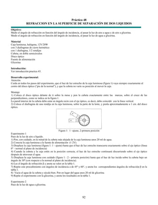 Práctica 48
               REFRACCION EN LA SUPERFICIE DE SEPARACIÓN DE DOS LIQUIDOS
Objetivo:
Medir el ángulo de refracción en función del ángulo de incidencia, al pasar la luz de aire a agua y de aire a glicerina.
Medir el ángulo de refracción en función del ángulo de incidencia, al pasar la luz de agua a glicerina.

Material
Caja luminosa, halógena, 12V/20W
con 3 diafragmas de cierre hermético
con 1 diafragma, 1/2 rendijas
Cubeta, en doble semicírculos
Disco óptico
Fuente de alimentación
Glicerina

Introducción:
Ver introducción practica 43.

Desarrollo experimental:
Atención
Cuida en todos los pasos del experimento, que el haz de luz estrecho de la caja luminosa (figura 1) vaya siempre exactamente al
centro del disco óptico (“pie de la normal”), y que la cubeta no varíe su posición al mover la caja.

Montaje
1) Coloca el disco óptico delante de ti sobre la mesa y pon la cubeta exactamente entre las marcas, sobre el cruce de las
perpendiculares, como se indica en la figura 1.
La pared interior de la cubeta debe estar en ángulo recto con el eje óptico, es decir, debe coincidir con la línea vertical.
2) Coloca el diafragma de una rendija en la caja luminosa, sobre la parte de la lente, y ponla aproximadamente a 1 cm. del disco
óptico.




                                               Figura 1: 1 –ajuste, 2-primera posición
Experimento 1
Paso de la luz de aire a líquido.
1) Pon, con cuidado, en la mitad de la cubeta más alejada de la caja luminosa unos 20 ml de agua.
2) Conecta la caja luminosa a la fuente de alimentación (1 2V).
3) Desplaza la caja luminosa (figura 1: 1 - ajuste) hasta que el haz de luz estrecho transcurra exactamente sobre el eje óptico (línea
0° - normal al plano de incidencia)
4) Cuando la cubeta y la caja estén en la posición correcta, el haz de luz estrecho continuará discurriendo sobre el eje óptico
después de atravesar el agua.
5) Desplaza la caja luminosa con cuidado (figura 1 : 2 - primera posición) hasta que el haz de luz incida sobre la cubeta bajo un
ángulo de 30º (con respecto a la normal al plano de incidencia).
6) Lee el ángulo de refracción β y anota su valor en la tabla 1.
7) Repite este procedimiento con ángulos de incidencia a de 45º y 60°, y anota los correspondientes ángulos de refracción β en la
tabla 1.
8) Vacía el agua de la cubeta y sécala bien. Pon en lugar del agua unos 20 ml de glicerina.
9) Repite el experimento con la glicerina, y anota los resultados en la tabla 1.

Experimento 2
Paso de la luz de agua a glicerina.



                                                                       92
 