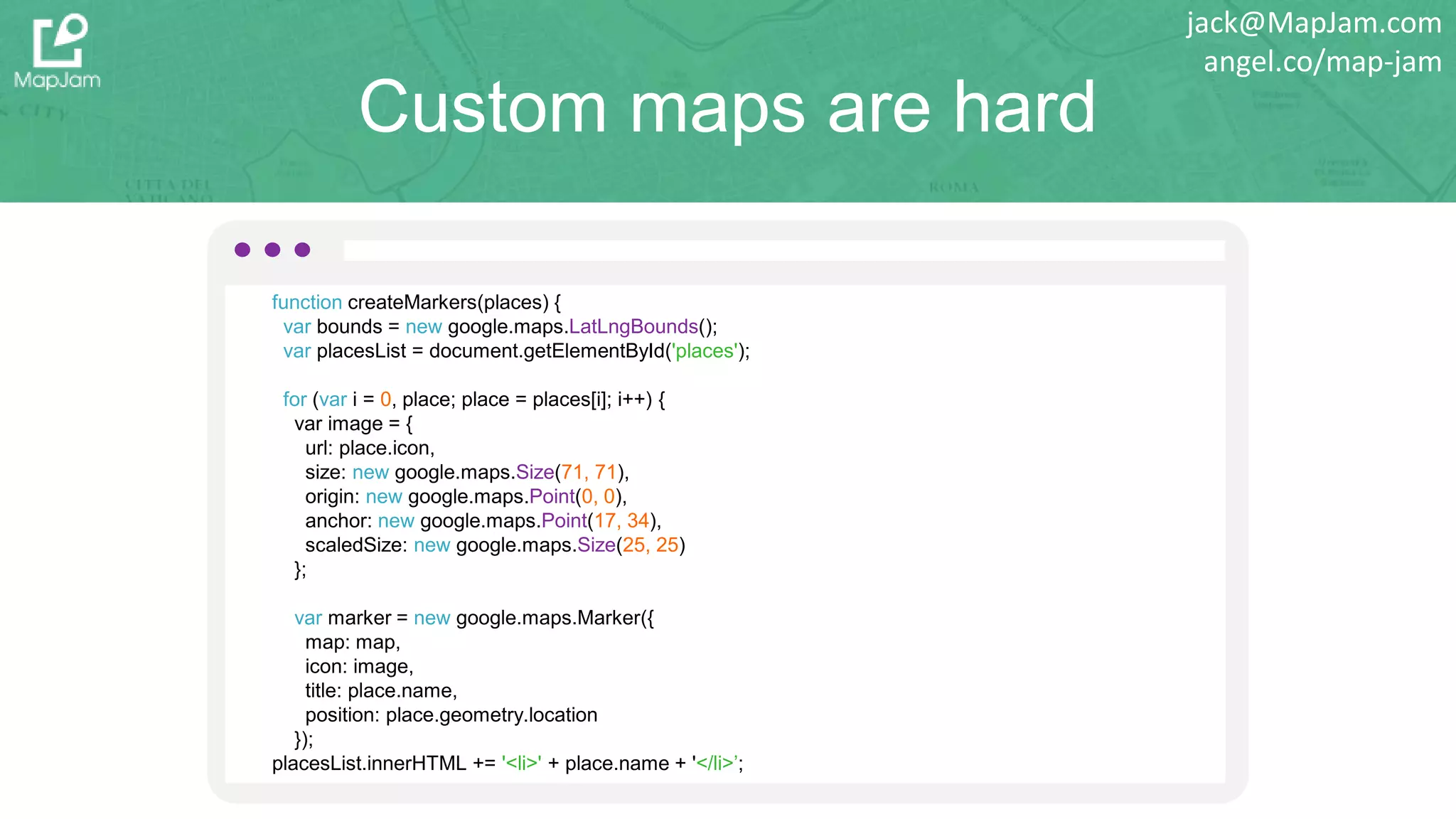 Custom maps are hard
function createMarkers(places) {
var bounds = new google.maps.LatLngBounds();
var placesList = document.getElementById('places');
for (var i = 0, place; place = places[i]; i++) {
var image = {
url: place.icon,
size: new google.maps.Size(71, 71),
origin: new google.maps.Point(0, 0),
anchor: new google.maps.Point(17, 34),
scaledSize: new google.maps.Size(25, 25)
};
var marker = new google.maps.Marker({
map: map,
icon: image,
title: place.name,
position: place.geometry.location
});
placesList.innerHTML += '<li>' + place.name + '</li>’;
jack@MapJam.com
angel.co/map-jam
 
