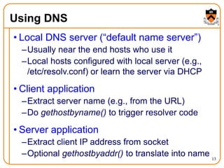 13
Using DNS
• Local DNS server (“default name server”)
–Usually near the end hosts who use it
–Local hosts configured with local server (e.g.,
/etc/resolv.conf) or learn the server via DHCP
• Client application
–Extract server name (e.g., from the URL)
–Do gethostbyname() to trigger resolver code
• Server application
–Extract client IP address from socket
–Optional gethostbyaddr() to translate into name
 