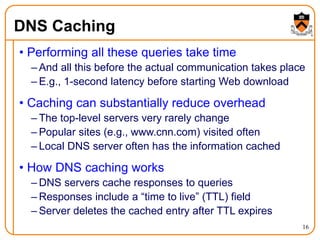 16
DNS Caching
• Performing all these queries take time
– And all this before the actual communication takes place
– E.g., 1-second latency before starting Web download
• Caching can substantially reduce overhead
– The top-level servers very rarely change
– Popular sites (e.g., www.cnn.com) visited often
– Local DNS server often has the information cached
• How DNS caching works
– DNS servers cache responses to queries
– Responses include a “time to live” (TTL) field
– Server deletes the cached entry after TTL expires
 