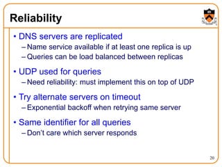 20
Reliability
• DNS servers are replicated
– Name service available if at least one replica is up
– Queries can be load balanced between replicas
• UDP used for queries
– Need reliability: must implement this on top of UDP
• Try alternate servers on timeout
– Exponential backoff when retrying same server
• Same identifier for all queries
– Don’t care which server responds
 