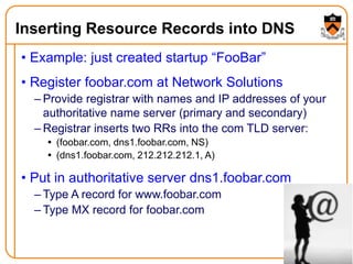 21
Inserting Resource Records into DNS
• Example: just created startup “FooBar”
• Register foobar.com at Network Solutions
– Provide registrar with names and IP addresses of your
authoritative name server (primary and secondary)
– Registrar inserts two RRs into the com TLD server:
 (foobar.com, dns1.foobar.com, NS)
 (dns1.foobar.com, 212.212.212.1, A)
• Put in authoritative server dns1.foobar.com
– Type A record for www.foobar.com
– Type MX record for foobar.com
 