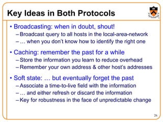 26
Key Ideas in Both Protocols
• Broadcasting: when in doubt, shout!
– Broadcast query to all hosts in the local-area-network
– … when you don’t know how to identify the right one
• Caching: remember the past for a while
– Store the information you learn to reduce overhead
– Remember your own address & other host’s addresses
• Soft state: … but eventually forget the past
– Associate a time-to-live field with the information
– … and either refresh or discard the information
– Key for robustness in the face of unpredictable change
 