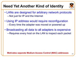 27
Need Yet Another Kind of Identity
• LANs are designed for arbitrary network protocols
– Not just for IP and the Internet
• Using IP address would require reconfiguration
– Every time the adapter was moved or powered up
• Broadcasting all data to all adapters is expensive
– Requires every host on the LAN to inspect each packet
Motivates separate Medium Access Control (MAC) addresses
 