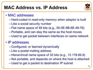 28
MAC Address vs. IP Address
• MAC addresses
– Hard-coded in read-only memory when adaptor is built
– Like a social security number
– Flat name space of 48 bits (e.g., 00-0E-9B-6E-49-76)
– Portable, and can stay the same as the host moves
– Used to get packet between interfaces on same network
• IP addresses
– Configured, or learned dynamically
– Like a postal mailing address
– Hierarchical name space of 32 bits (e.g., 12.178.66.9)
– Not portable, and depends on where the host is attached
– Used to get a packet to destination IP subnet
 