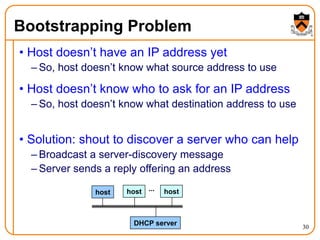 30
Bootstrapping Problem
• Host doesn’t have an IP address yet
– So, host doesn’t know what source address to use
• Host doesn’t know who to ask for an IP address
– So, host doesn’t know what destination address to use
• Solution: shout to discover a server who can help
– Broadcast a server-discovery message
– Server sends a reply offering an address
host host host
...
DHCP server
 