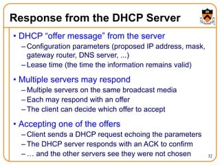32
Response from the DHCP Server
• DHCP “offer message” from the server
– Configuration parameters (proposed IP address, mask,
gateway router, DNS server, ...)
– Lease time (the time the information remains valid)
• Multiple servers may respond
– Multiple servers on the same broadcast media
– Each may respond with an offer
– The client can decide which offer to accept
• Accepting one of the offers
– Client sends a DHCP request echoing the parameters
– The DHCP server responds with an ACK to confirm
– … and the other servers see they were not chosen
 