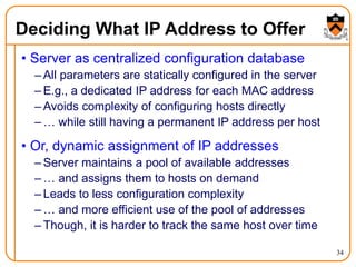 34
Deciding What IP Address to Offer
• Server as centralized configuration database
– All parameters are statically configured in the server
– E.g., a dedicated IP address for each MAC address
– Avoids complexity of configuring hosts directly
– … while still having a permanent IP address per host
• Or, dynamic assignment of IP addresses
– Server maintains a pool of available addresses
– … and assigns them to hosts on demand
– Leads to less configuration complexity
– … and more efficient use of the pool of addresses
– Though, it is harder to track the same host over time
 
