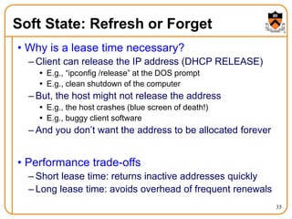35
Soft State: Refresh or Forget
• Why is a lease time necessary?
– Client can release the IP address (DHCP RELEASE)
 E.g., “ipconfig /release” at the DOS prompt
 E.g., clean shutdown of the computer
– But, the host might not release the address
 E.g., the host crashes (blue screen of death!)
 E.g., buggy client software
– And you don’t want the address to be allocated forever
• Performance trade-offs
– Short lease time: returns inactive addresses quickly
– Long lease time: avoids overhead of frequent renewals
 