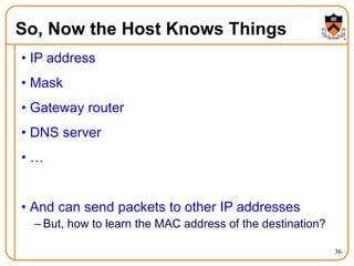 36
So, Now the Host Knows Things
• IP address
• Mask
• Gateway router
• DNS server
• …
• And can send packets to other IP addresses
– But, how to learn the MAC address of the destination?
 