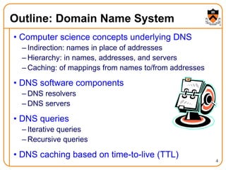 4
Outline: Domain Name System
• Computer science concepts underlying DNS
– Indirection: names in place of addresses
– Hierarchy: in names, addresses, and servers
– Caching: of mappings from names to/from addresses
• DNS software components
– DNS resolvers
– DNS servers
• DNS queries
– Iterative queries
– Recursive queries
• DNS caching based on time-to-live (TTL)
 