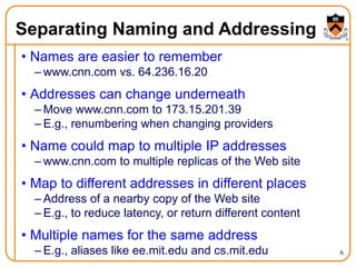 6
Separating Naming and Addressing
• Names are easier to remember
– www.cnn.com vs. 64.236.16.20
• Addresses can change underneath
– Move www.cnn.com to 173.15.201.39
– E.g., renumbering when changing providers
• Name could map to multiple IP addresses
– www.cnn.com to multiple replicas of the Web site
• Map to different addresses in different places
– Address of a nearby copy of the Web site
– E.g., to reduce latency, or return different content
• Multiple names for the same address
– E.g., aliases like ee.mit.edu and cs.mit.edu
 