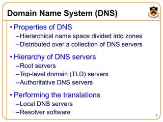 9
Domain Name System (DNS)
• Properties of DNS
–Hierarchical name space divided into zones
–Distributed over a collection of DNS servers
• Hierarchy of DNS servers
–Root servers
–Top-level domain (TLD) servers
–Authoritative DNS servers
• Performing the translations
–Local DNS servers
–Resolver software
 