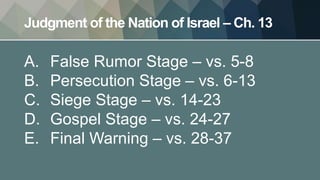 Judgment of the Nation of Israel – Ch. 13
A. False Rumor Stage – vs. 5-8
B. Persecution Stage – vs. 6-13
C. Siege Stage – vs. 14-23
D. Gospel Stage – vs. 24-27
E. Final Warning – vs. 28-37
 