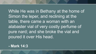 While He was in Bethany at the home of
Simon the leper, and reclining at the
table, there came a woman with an
alabaster vial of very costly perfume of
pure nard; and she broke the vial and
poured it over His head.
- Mark 14:3
 