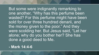 But some were indignantly remarking to
one another, “Why has this perfume been
wasted? For this perfume might have been
sold for over three hundred denarii, and
the money given to the poor.” And they
were scolding her. But Jesus said, “Let her
alone; why do you bother her? She has
done a good deed to Me.
- Mark 14:4-6
 