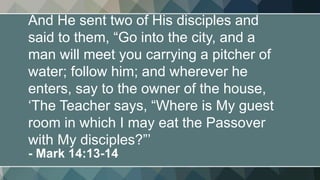 And He sent two of His disciples and
said to them, “Go into the city, and a
man will meet you carrying a pitcher of
water; follow him; and wherever he
enters, say to the owner of the house,
‘The Teacher says, “Where is My guest
room in which I may eat the Passover
with My disciples?”’
- Mark 14:13-14
 