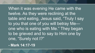 When it was evening He came with the
twelve. As they were reclining at the
table and eating, Jesus said, “Truly I say
to you that one of you will betray Me—
one who is eating with Me.” They began
to be grieved and to say to Him one by
one, “Surely not I?”
- Mark 14:17-19
 